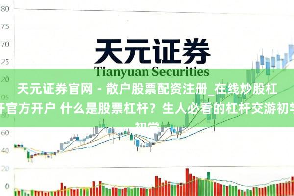 天元证券官网 - 散户股票配资注册_在线炒股杠杆官方开户 什么是股票杠杆？生人必看的杠杆交游初学