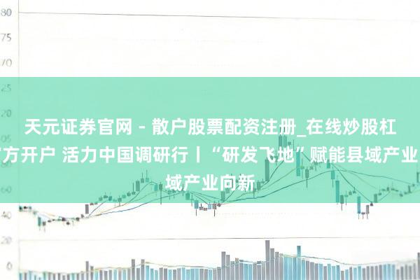 天元证券官网 - 散户股票配资注册_在线炒股杠杆官方开户 活力中国调研行丨“研发飞地”赋能县域产业向新