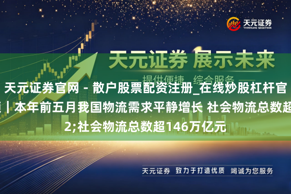 天元证券官网 - 散户股票配资注册_在线炒股杠杆官方开户 视频｜本年前五月我国物流需求平静增长 社会物流总数超146万亿元