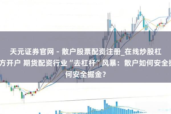 天元证券官网 - 散户股票配资注册_在线炒股杠杆官方开户 期货配资行业“去杠杆”风暴：散户如何安全掘金？