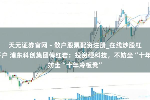 天元证券官网 - 散户股票配资注册_在线炒股杠杆官方开户 浦东科创集团傅红岩：投资硬科技，不妨坐“十年冷板凳”