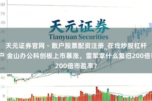 天元证券官网 - 散户股票配资注册_在线炒股杠杆官方开户 金山办公科创板上市暴涨，雷军拿什么复旧200倍市盈率？