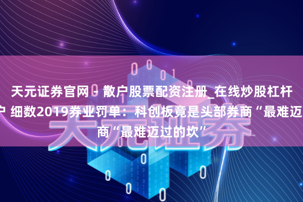 天元证券官网 - 散户股票配资注册_在线炒股杠杆官方开户 细数2019券业罚单：科创板竟是头部券商“最难迈过的坎”