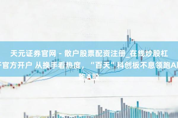 天元证券官网 - 散户股票配资注册_在线炒股杠杆官方开户 从换手看热度，“百天”科创板不息领跑A股